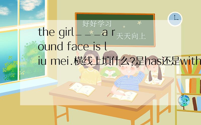 the girl___a round face is liu mei.横线上填什么?是has还是with为什么