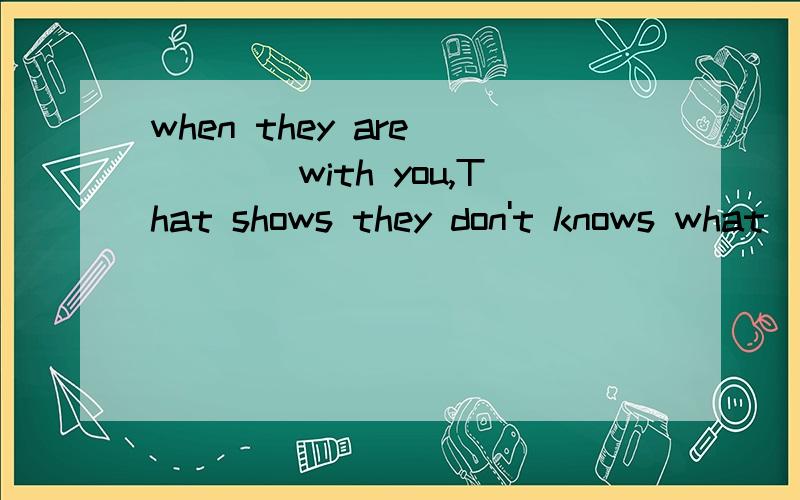 when they are ____with you,That shows they don't knows what