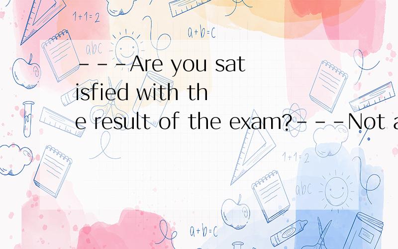 ---Are you satisfied with the result of the exam?---Not at a