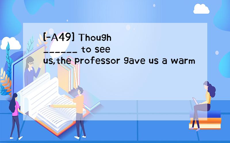 [-A49] Though ______ to see us,the professor gave us a warm