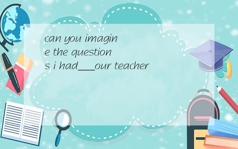 can you imagine the questions i had___our teacher
