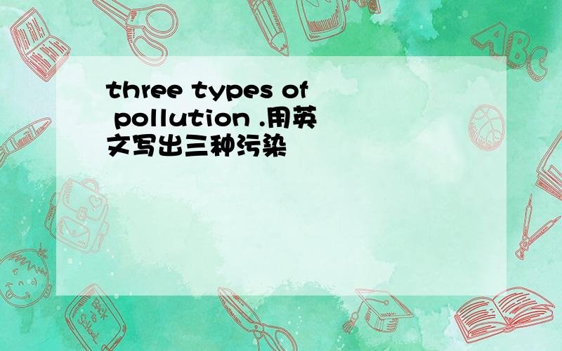 three types of pollution .用英文写出三种污染
