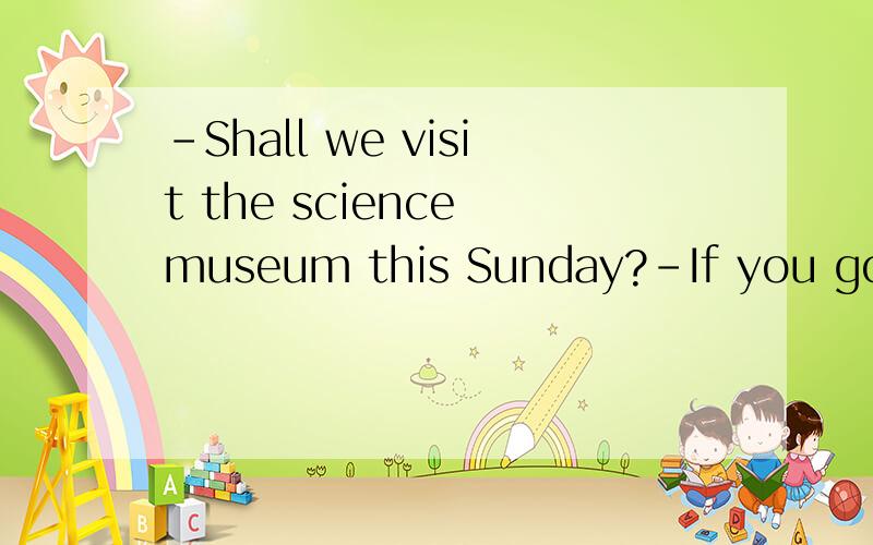 -Shall we visit the science museum this Sunday?-If you go,__