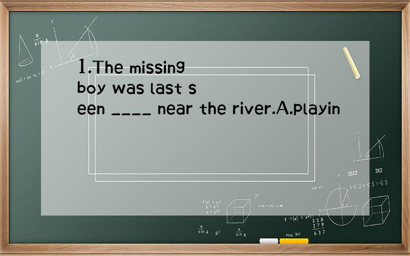 1.The missing boy was last seen ____ near the river.A.playin