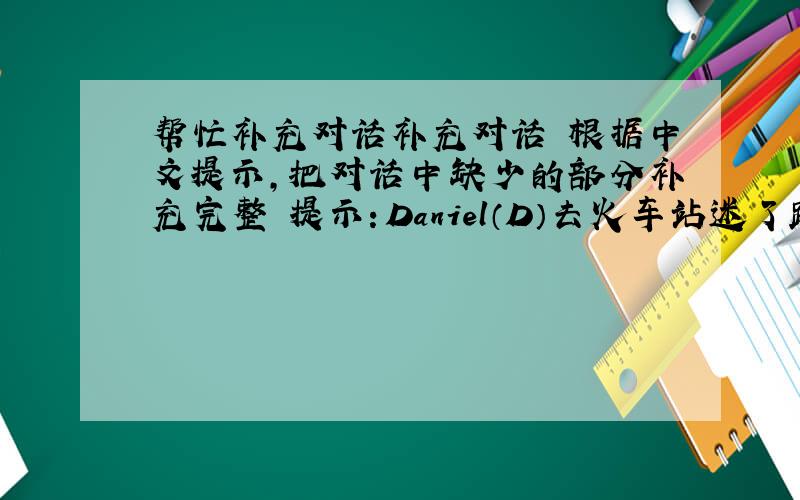 帮忙补充对话补充对话 根据中文提示，把对话中缺少的部分补充完整 提示：Daniel（D）去火车站迷了路他问一个女孩（G）