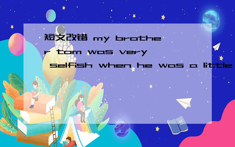 短文改错 my brother tom was very selfish when he was a little bo