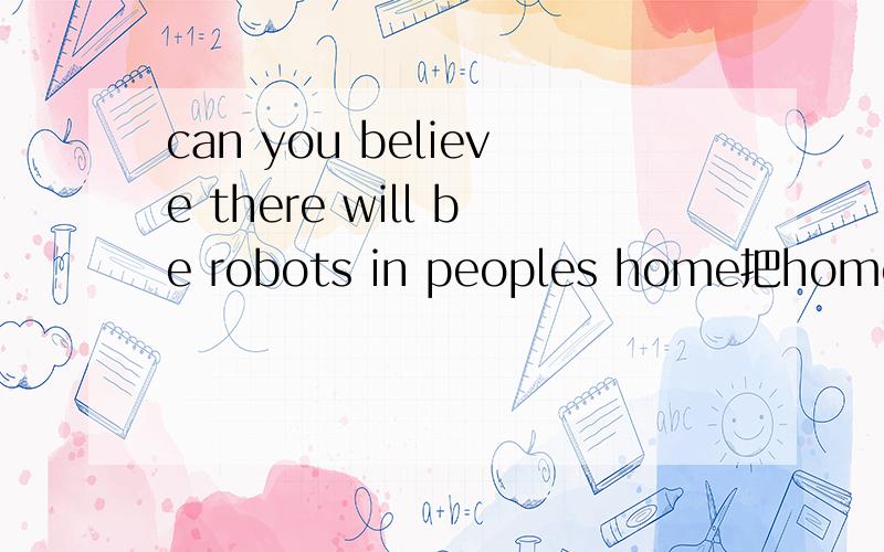 can you believe there will be robots in peoples home把home改成f