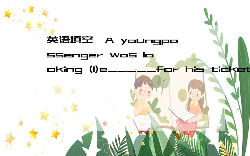 英语填空,A youngpassenger was looking (1)e_____for his ticket,be