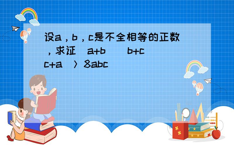 设a，b，c是不全相等的正数，求证（a+b）（b+c）（c+a）＞8abc．