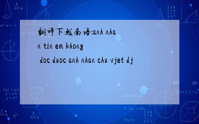 翻译下越南语：anh nhan tin em khong doc duoc anh nhan chu vjet dj