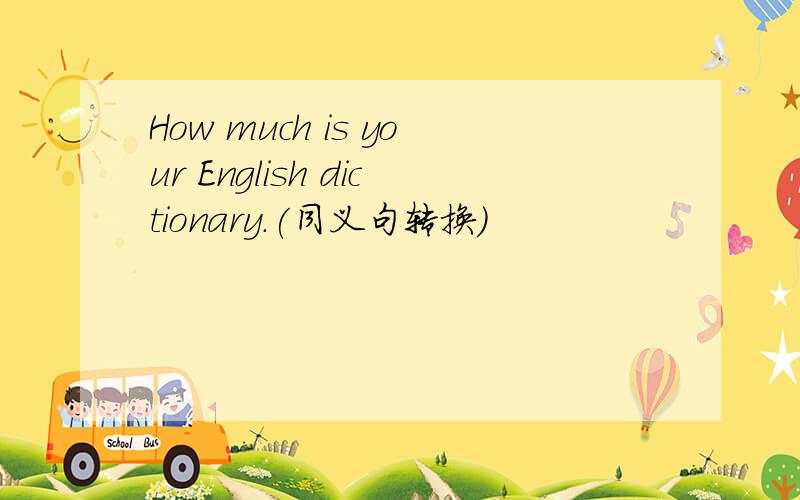 How much is your English dictionary.(同义句转换）