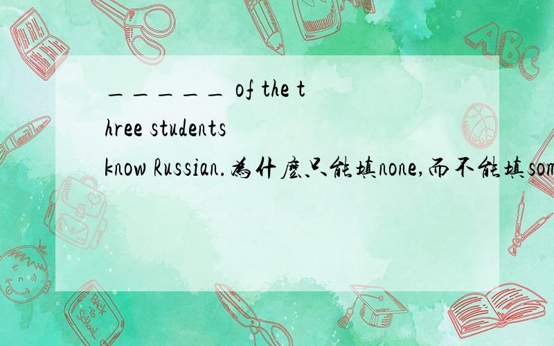 _____ of the three students know Russian.为什麽只能填none,而不能填some