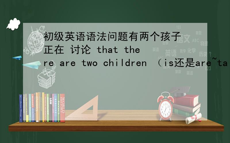 初级英语语法问题有两个孩子 正在 讨论 that there are two children （is还是are~tal