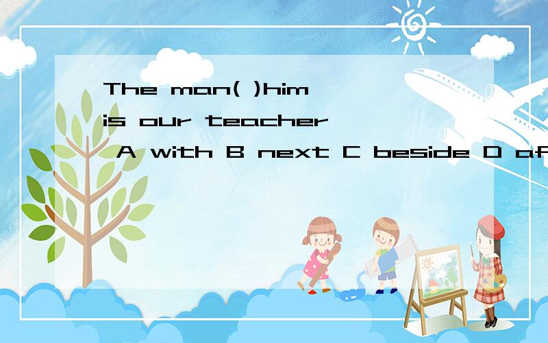 The man( )him is our teacher A with B next C beside D after