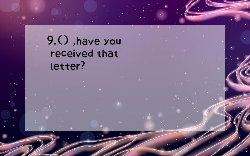 9.() ,have you received that letter?