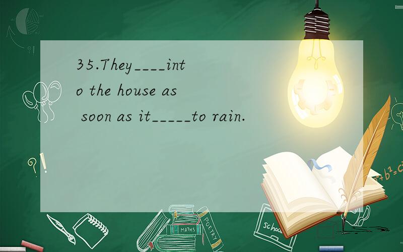 35.They____into the house as soon as it_____to rain.