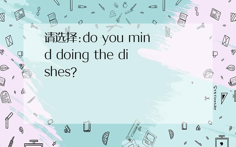 请选择:do you mind doing the dishes?