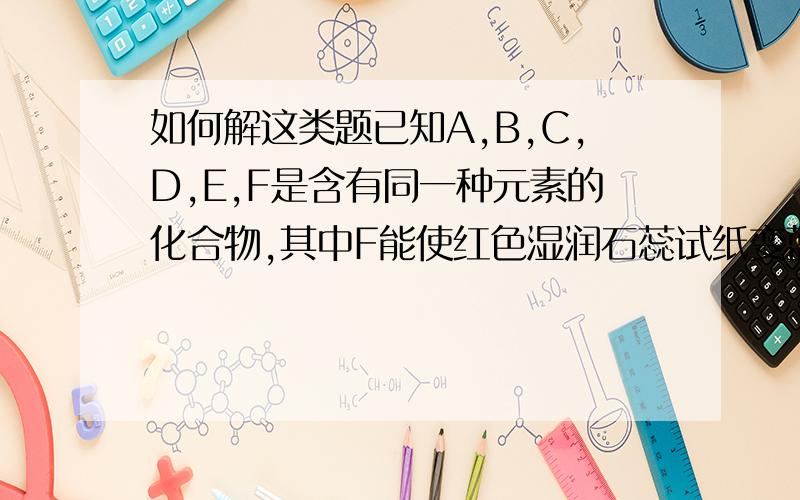 如何解这类题已知A,B,C,D,E,F是含有同一种元素的化合物,其中F能使红色湿润石蕊试纸变蓝色,他们之间能发生如下反应