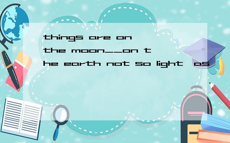 things are on the moon__on the earth not so light,as