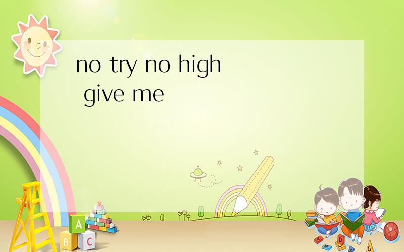 no try no high give me