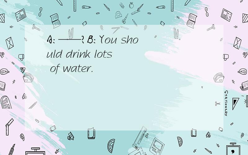 A:——?B:You should drink lots of water.